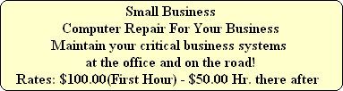 Small Business
Computer Repair For Your Business
Maintain your critical business systems
at the office and on the road!
Rates: $100.00(First Hour) - $50.00 Hr. there after