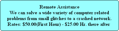 Remote Assistance
We can solve a wide variety of computer related
problems from small glitches to a crashed network.
Rates: $50.00(First Hour) - $25.00 Hr. there after