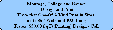 Montage, Collage and Banner
 Design and Print
Have that One-Of A Kind Print in Sizes 
up to 36" Wide and 100 Long
Rates: $50.00 Sq Ft(Printing) Design - Call